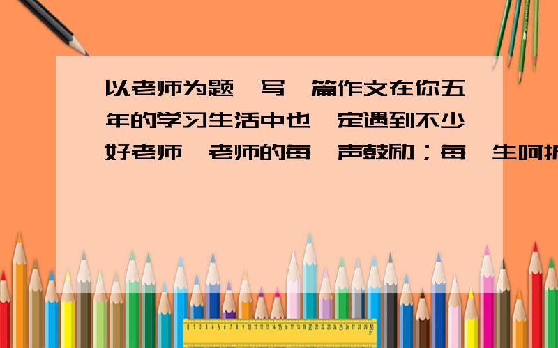 以老师为题,写一篇作文在你五年的学习生活中也一定遇到不少好老师,老师的每一声鼓励；每一生呵护；每一次帮助；每一次善意的批评……都给你留下了深刻的印象,请用某件事例表达出你