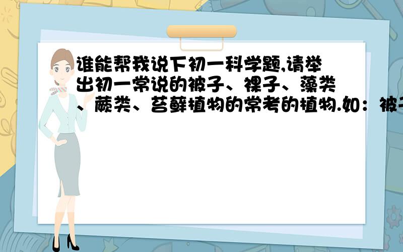 谁能帮我说下初一科学题,请举出初一常说的被子、裸子、藻类、蕨类、苔藓植物的常考的植物.如：被子植物：苹果、豌豆等.裸子植物：尾松、黑松等.多说几个初一常用的哟