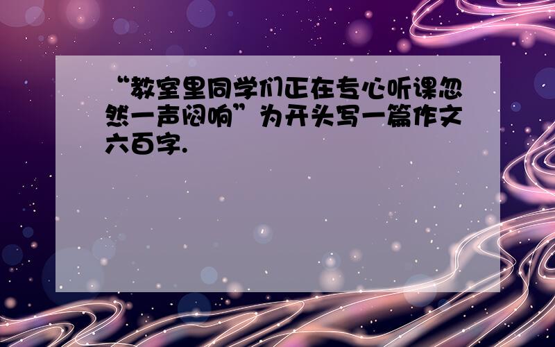 “教室里同学们正在专心听课忽然一声闷响”为开头写一篇作文六百字.