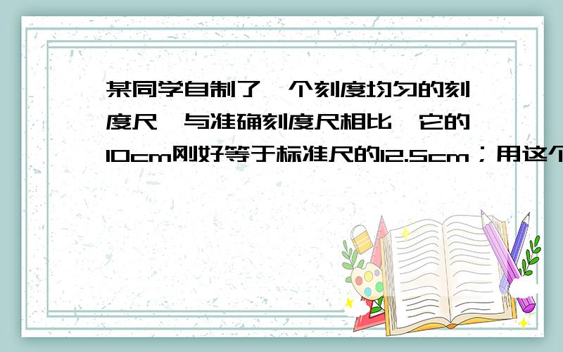 某同学自制了一个刻度均匀的刻度尺,与准确刻度尺相比,它的10cm刚好等于标准尺的12.5cm；用这个尺测量一个物体长度为25.40cm.（1）这个结果偏大还是偏小?（2）换用准确的尺去测量,这个物体