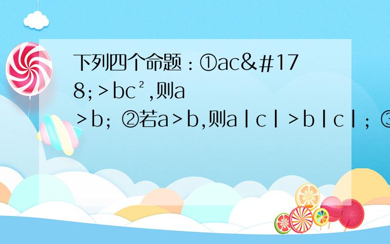 下列四个命题：①ac²＞bc²,则a＞b；②若a＞b,则a|c|＞b|c|；③若a＞b,则a分之b＜1；④若a＞0,则b-a＜b.其中正确的有几个?