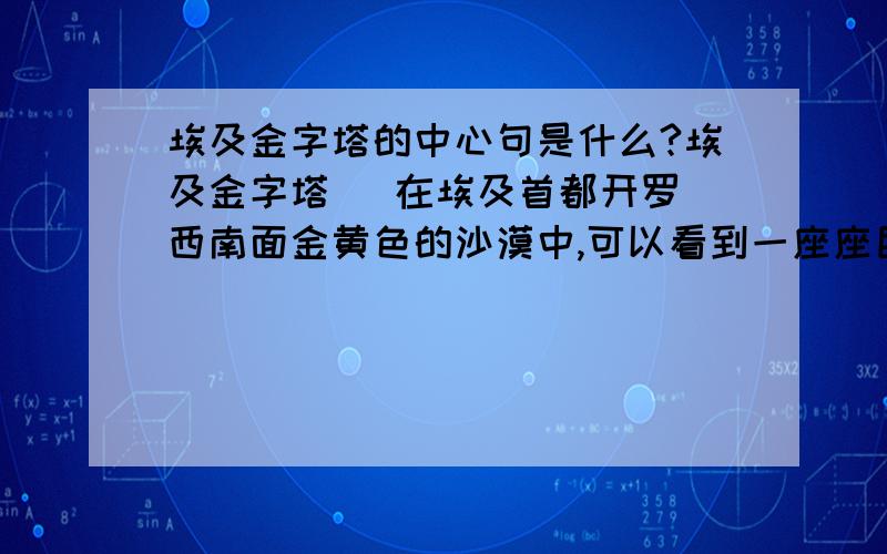 埃及金字塔的中心句是什么?埃及金字塔   在埃及首都开罗西南面金黄色的沙漠中,可以看到一座座巨大的角锥形建筑物.它们巍然屹立,傲对碧空.这就是举世闻名的埃及金字塔.   金字塔是古埃