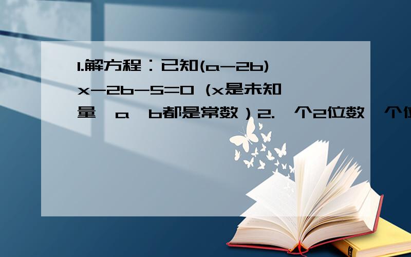 1.解方程：已知(a-2b)x-2b-5=0 (x是未知量,a,b都是常数）2.一个2位数,个位和10位对调得出数6分之5,这2为数比对调后大9.求这个2位数.3.诺 m2 ——6m+9+n2 -4n +4+{n2-4}=0 3mx+5n—7 +0 那个n2是nXn 就是n的立方