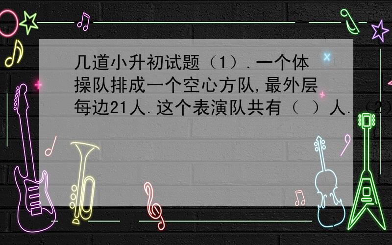 几道小升初试题（1）.一个体操队排成一个空心方队,最外层每边21人.这个表演队共有（ ）人.（2）.a.b都是不小于1的自然数,若a-b=27,那么a和b的积的最小值是（ ）.（3）5.37÷1.3,商取一位小数时