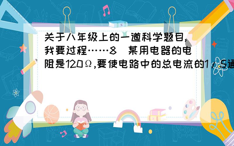 关于八年级上的一道科学题目,我要过程……8．某用电器的电阻是120Ω,要使电路中的总电流的1/5通过这个用电器,就跟这个用电器并联一个       Ω的电阻；若要使用电器两端的电压是总电压的1