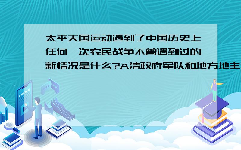 太平天国运动遇到了中国历史上任何一次农民战争不曾遇到过的新情况是什么?A清政府军队和地方地主武装联合镇压 B内部矛盾斗争导致队伍分裂C长期受到敌人的围困和封锁 D中外反动势力联