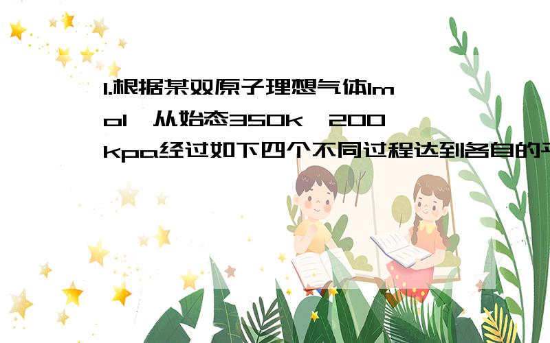 1.根据某双原子理想气体1mol,从始态350k、200kpa经过如下四个不同过程达到各自的平衡态,计算各过程中体系的Q,W,ΔU和ΔH(1)恒温可逆膨胀到50kpa;(2)恒温反抗50kpa恒外压不可逆膨胀；(3)绝热可逆膨