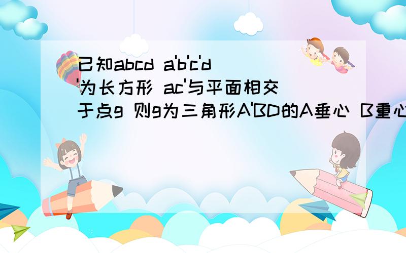 已知abcd a'b'c'd'为长方形 ac'与平面相交于点g 则g为三角形A'BD的A垂心 B重心 C内心 D外心望有过程 谢谢!