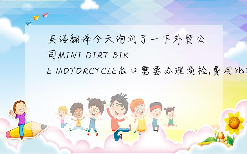 英语翻译今天询问了一下外贸公司MINI DIRT BIKE MOTORCYCLE出口需要办理商检,费用比较高.我建议您还是在当地采购.