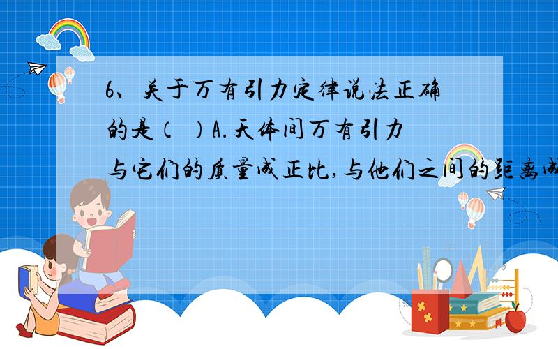 6、关于万有引力定律说法正确的是（ ）A.天体间万有引力与它们的质量成正比,与他们之间的距离成反比B.任何两个物体都是相互吸引的,引力的大小跟两个物体的质量的乘积成正比,跟他们的