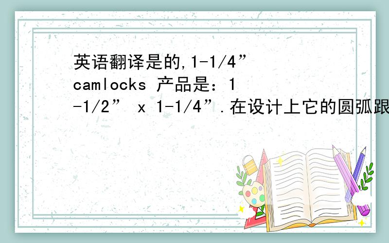 英语翻译是的,1-1/4” camlocks 产品是：1-1/2” x 1-1/4”.在设计上它的圆弧跟11/2 camlocks 产品共用的,只是它们的管子大小有区别.保持联系,如有问题欢迎来邮件询问