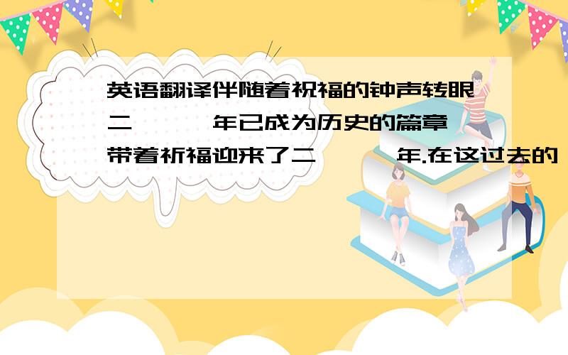 英语翻译伴随着祝福的钟声转眼二〇一〇年已成为历史的篇章,带着祈福迎来了二〇一一年.在这过去的一年里,面对激烈的同行业市场竞争,集团上下一心,努力拼搏,集团经济保持了快速增长,集