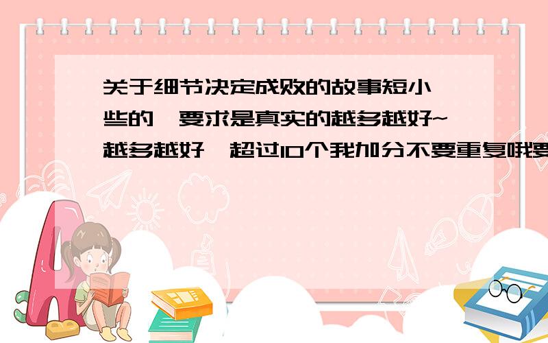 关于细节决定成败的故事短小一些的,要求是真实的越多越好~越多越好,超过10个我加分不要重复哦要真实的 如历史上由于忽略了一个细节而造成的悲剧