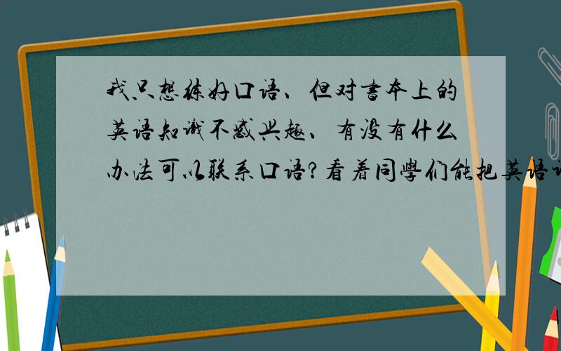 我只想练好口语、但对书本上的英语知识不感兴趣、有没有什么办法可以联系口语?看着同学们能把英语讲的那么流利真的好羡慕、而且遇到外国人也不会怯场.我该怎么办、现在19岁了、学英