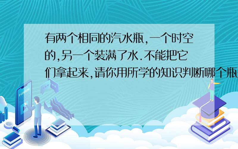 有两个相同的汽水瓶,一个时空的,另一个装满了水.不能把它们拿起来,请你用所学的知识判断哪个瓶子是装有水的,为什么?