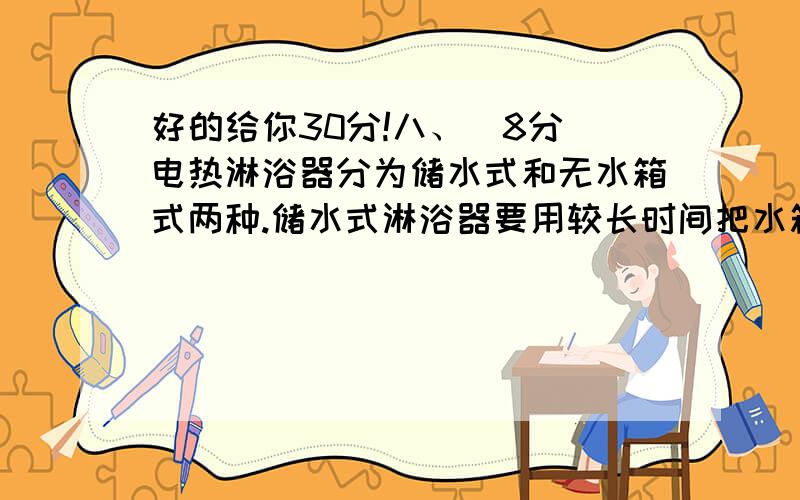 好的给你30分!八、（8分）电热淋浴器分为储水式和无水箱式两种.储水式淋浴器要用较长时间把水箱中的水加热,待水温达到要求后用水箱中的热水淋浴.无水箱式淋浴器使冷水流过电热器就达