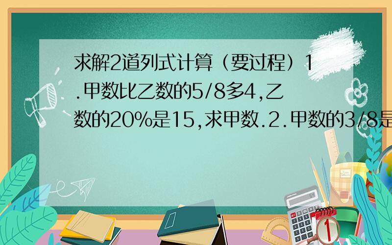 求解2道列式计算（要过程）1.甲数比乙数的5/8多4,乙数的20%是15,求甲数.2.甲数的3/8是乙数的80%,乙数是60,乙数比甲数少多少?要综合算式,不能分步滴~