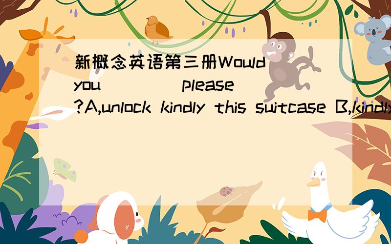 新概念英语第三册Would you ____please?A,unlock kindly this suitcase B,kindly unlock this suitcaseC,unlock this suitcase kindly D,be kind to unlock this suitcase请告知理由,新概念英语第三册11课