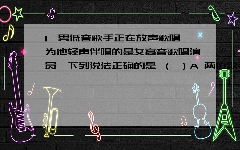 1、男低音歌手正在放声歌唱,为他轻声伴唱的是女高音歌唱演员,下列说法正确的是 （ ）A 两位歌手的音调相同,响度不同B 两位歌手的音色相同,音调不同C 两位歌手的音调、响度、音色都不同