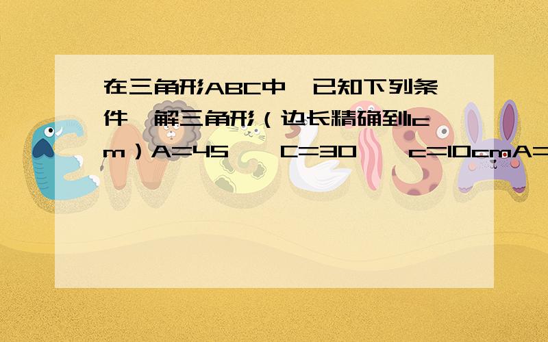 在三角形ABC中,已知下列条件,解三角形（边长精确到1cm）A=45°  C=30°  c=10cmA=60°  B=45°  c=20cm                                                       要详细过程