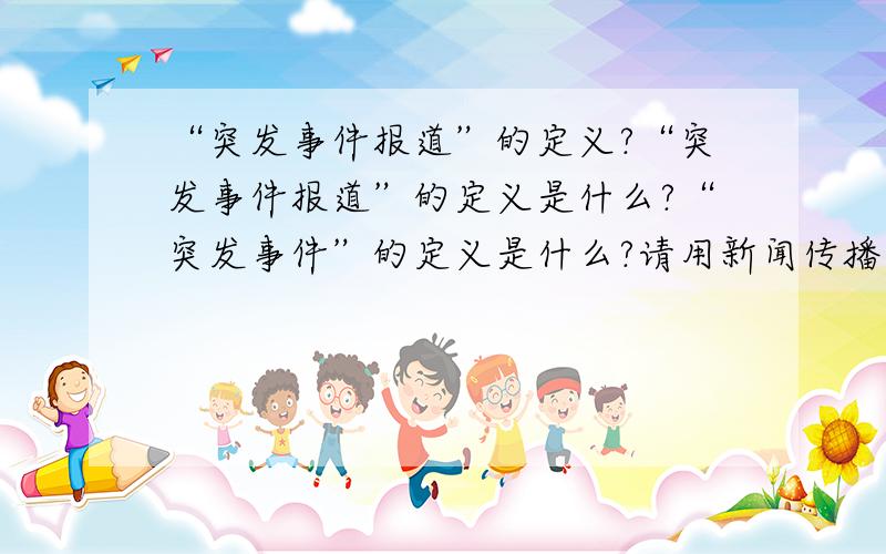 “突发事件报道”的定义?“突发事件报道”的定义是什么?“突发事件”的定义是什么?请用新闻传播学方面的理论给以回答,要有理论出处!例如：汶川地震报道,非典报道,衡阳大火报道等~