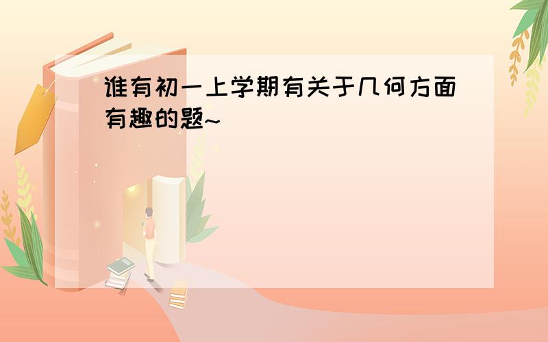 谁有初一上学期有关于几何方面有趣的题~