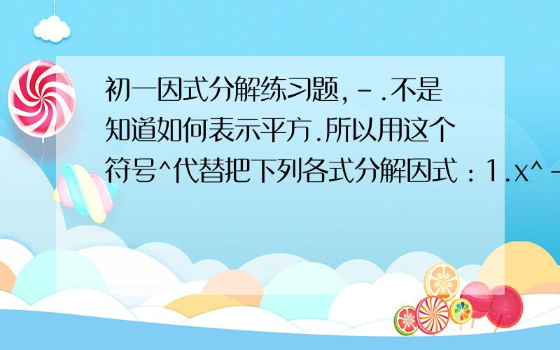 初一因式分解练习题,-.不是知道如何表示平方.所以用这个符号^代替把下列各式分解因式：1.x^-8x+72.X^+8X+73.X^-10X-114.X^-10X+115.x^+10X-116.X^+3x-187.x^+11X+188.x^-11x+189.x^+17X-1810.X^-17X-18