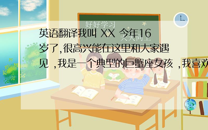 英语翻译我叫 XX 今年16岁了,很高兴能在这里和大家遇见 ,我是一个典型的巨蟹座女孩 ,我喜欢向日葵 ,喜欢阳光,喜欢向日葵的微笑 永远向着太阳 从不流泪说放弃 ,我喜欢笑,喜欢交朋友,喜欢