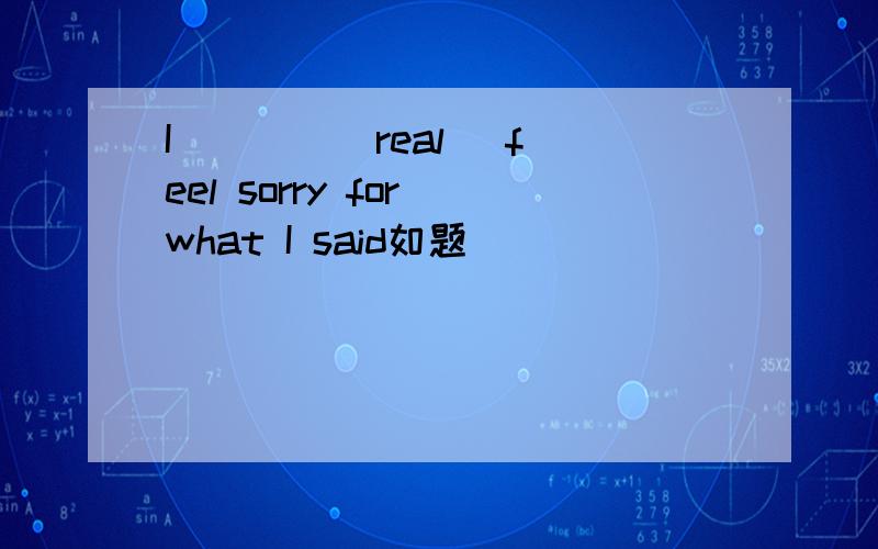 I ___ (real) feel sorry for what I said如题