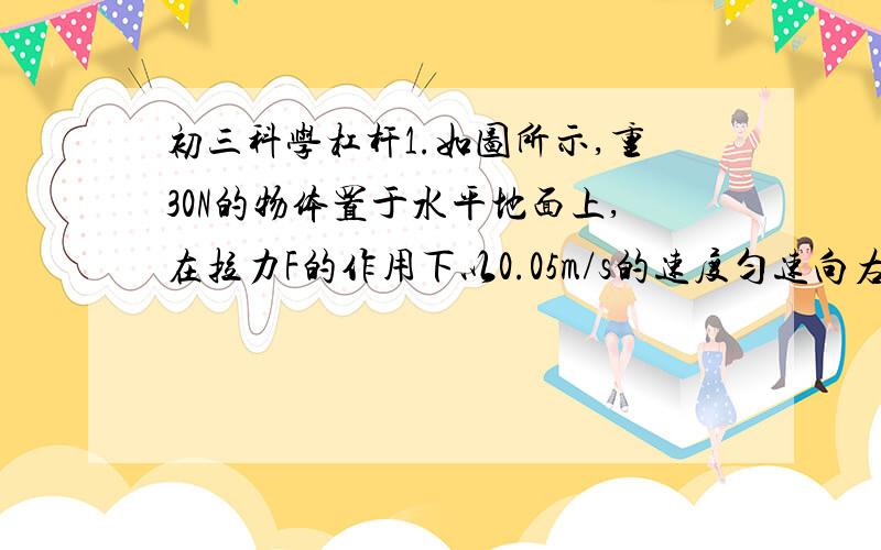 初三科学杠杆1.如图所示,重30N的物体置于水平地面上,在拉力F的作用下以0.05m/s的速度匀速向右运动,若物体和地面间的摩檫力为6N,不计滑轮重、滑轮和绳间摩檫,求:（1）作用在绳端的拉力F（2