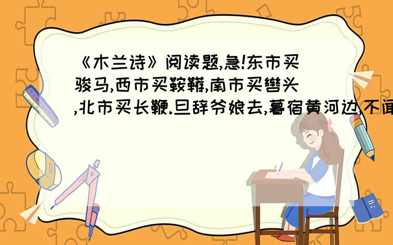 《木兰诗》阅读题,急!东市买骏马,西市买鞍鞯,南市买辔头,北市买长鞭.旦辞爷娘去,暮宿黄河边,不闻爷娘唤女声,但闻黄河流水鸣溅溅.旦辞黄河去,暮至黑山头,不闻爷娘唤女声,但闻燕山胡骑鸣