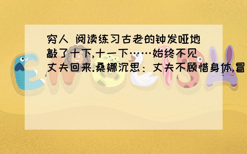 穷人 阅读练习古老的钟发哑地敲了十下,十一下……始终不见丈夫回来.桑娜沉思：丈夫不顾惜身体,冒着寒冷和风暴去打鱼,她自己也从早到晚地干活,还只能勉强填饱肚子.孩子们没有鞋穿,不