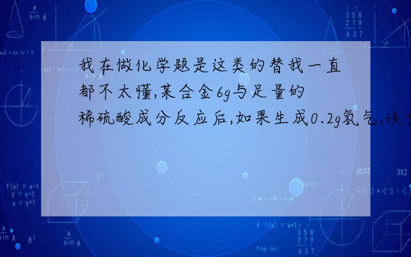 我在做化学题是这类的替我一直都不太懂,某合金6g与足量的稀硫酸成分反应后,如果生成0.2g氢气,该合金中的元素可能是（供选择有A.Zn和Fe B.Cu和Au C.Zn和Cu D.Mg和Al）