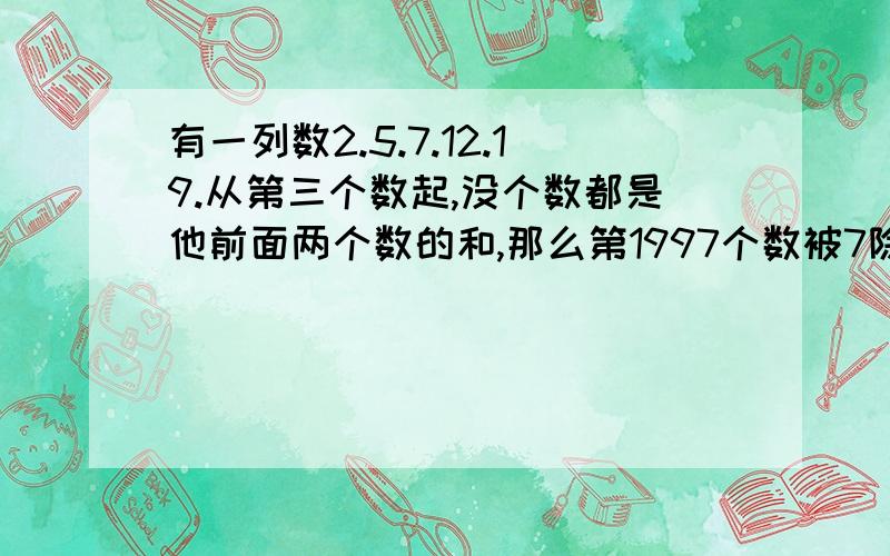 有一列数2.5.7.12.19.从第三个数起,没个数都是他前面两个数的和,那么第1997个数被7除的余数是（）