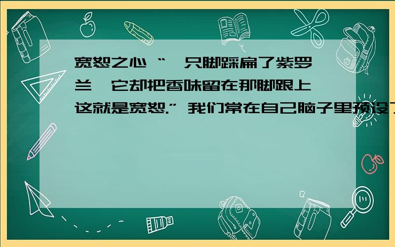 宽恕之心 “一只脚踩扁了紫罗兰,它却把香味留在那脚跟上,这就是宽恕.” 我们常在自己脑子里预设了一些规定,认为别人应该有什么样的行为.如果对方违反规定,就会引起我们的怨恨.其实,因