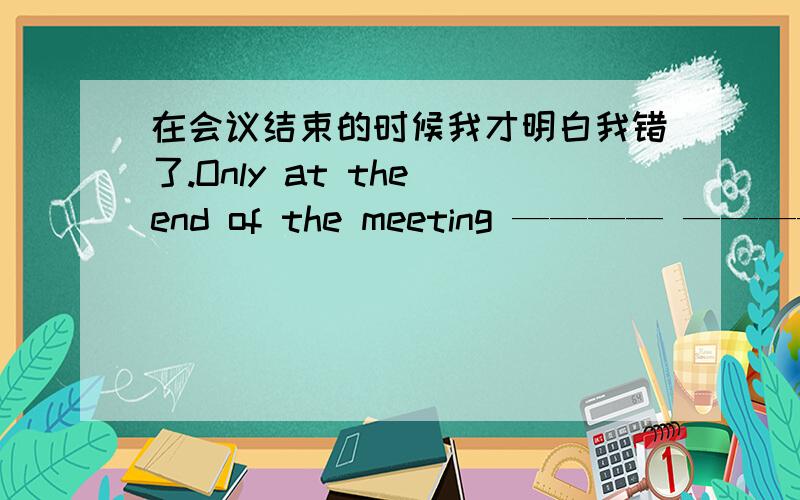 在会议结束的时候我才明白我错了.Only at the end of the meeting ———— ———— ———— that i was wrong If she doesn't study hard ,she will fail the exam 改为同一句 _____ she____hard ,she will fail the exam