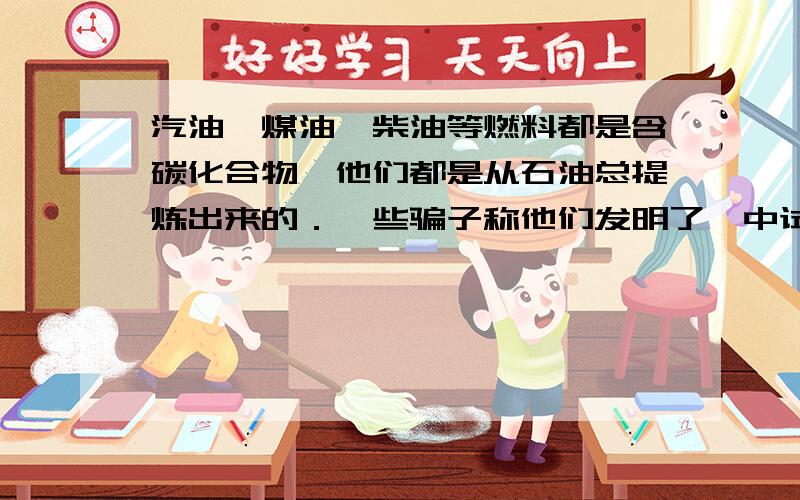 汽油,煤油,柴油等燃料都是含碳化合物,他们都是从石油总提炼出来的．一些骗子称他们发明了一中试剂,只要在水中加入这种试剂,就可以使普通的水变成了燃料油,从而解决世界性的能源问题