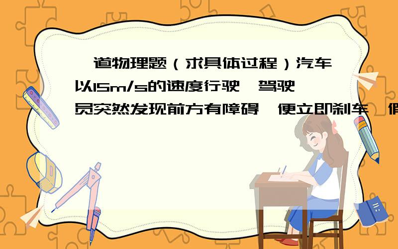 一道物理题（求具体过程）汽车以15m/s的速度行驶,驾驶员突然发现前方有障碍,便立即刹车,假设汽车刹车后做加速度大小为6m/s2的匀减速运动.求刹车后4秒内汽车滑行的距离.（具体过程）