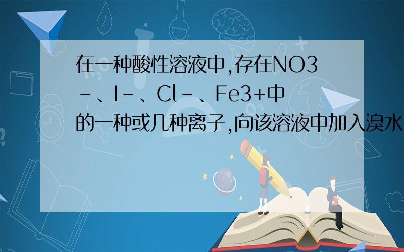 在一种酸性溶液中,存在NO3-、I-、Cl-、Fe3+中的一种或几种离子,向该溶液中加入溴水,溴单质被还原,由此推断溶液中A：一定含有I-,不一定含有Cl-B：I-与Fe3+不能共存C：一定含有I-、Cl-、NO3-D：不