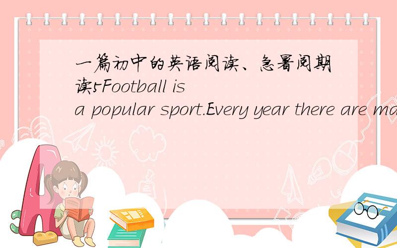 一篇初中的英语阅读、急暑阅期读5Football is a popular sport.Every year there are many football games in different places.World Cup is a game that all the good players want to play most.It is held every four years.Only the best team can