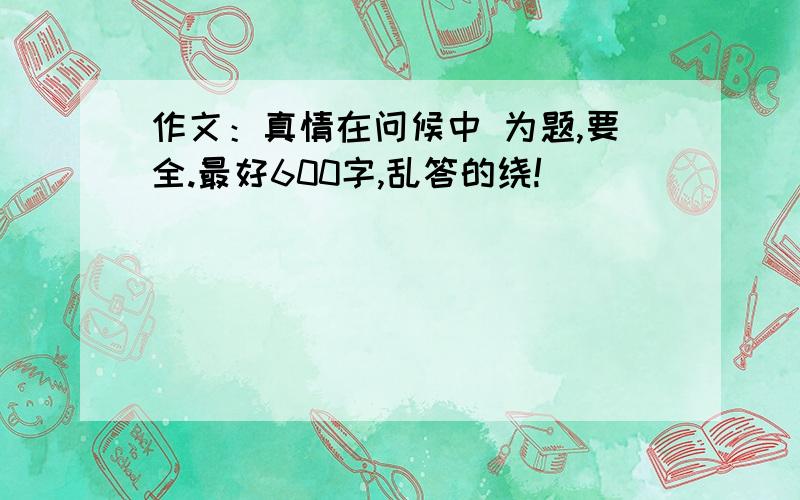 作文：真情在问候中 为题,要全.最好600字,乱答的绕!