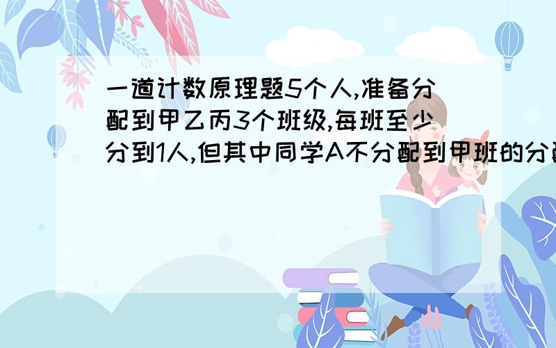 一道计数原理题5个人,准备分配到甲乙丙3个班级,每班至少分到1人,但其中同学A不分配到甲班的分配方案的种数是?