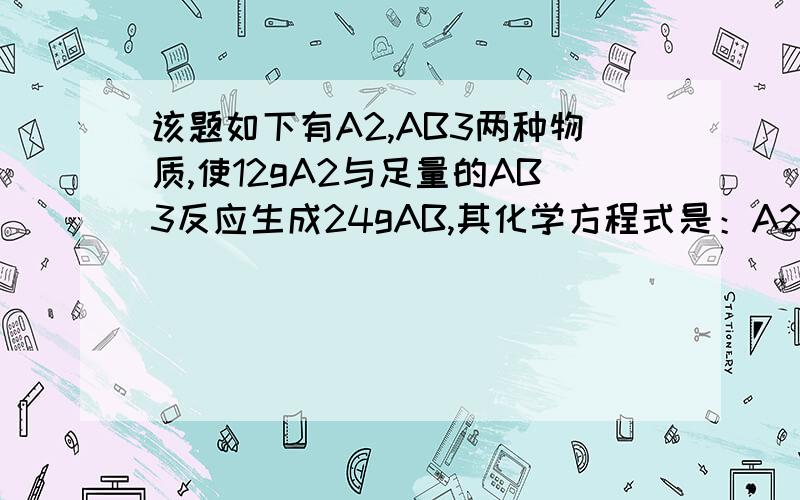 该题如下有A2,AB3两种物质,使12gA2与足量的AB3反应生成24gAB,其化学方程式是：A2+AB3=3AB,则A,B两元素相对原子质量之比为?同志们~1................................你们和我一样全错了...我也想的是3：1..