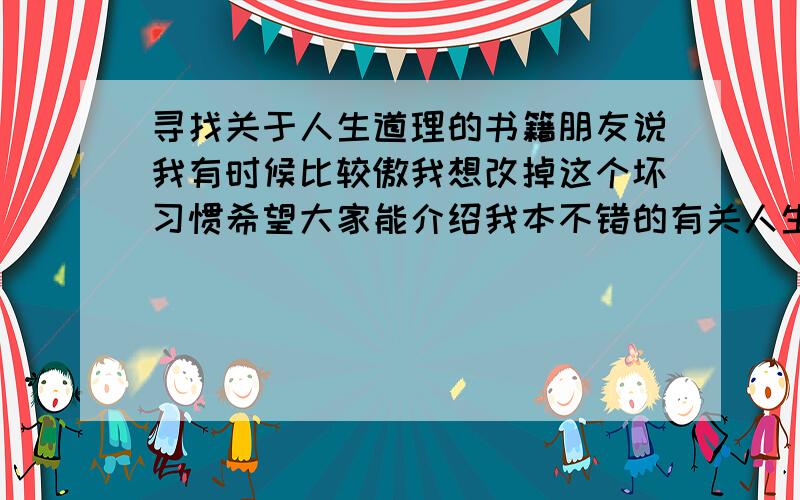 寻找关于人生道理的书籍朋友说我有时候比较傲我想改掉这个坏习惯希望大家能介绍我本不错的有关人生道理的书籍不要那种讲的特别深的 看不懂的~就是那种教会别人 做人的道理 比如 人