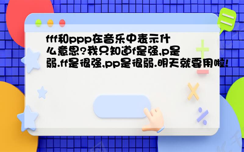 fff和ppp在音乐中表示什么意思?我只知道f是强,p是弱.ff是很强,pp是很弱.明天就要用啦!