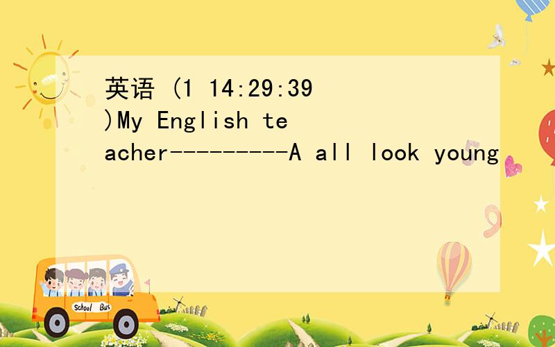 英语 (1 14:29:39)My English teacher---------A all look young      B looks young   C  lookyoung   Dall looks young  