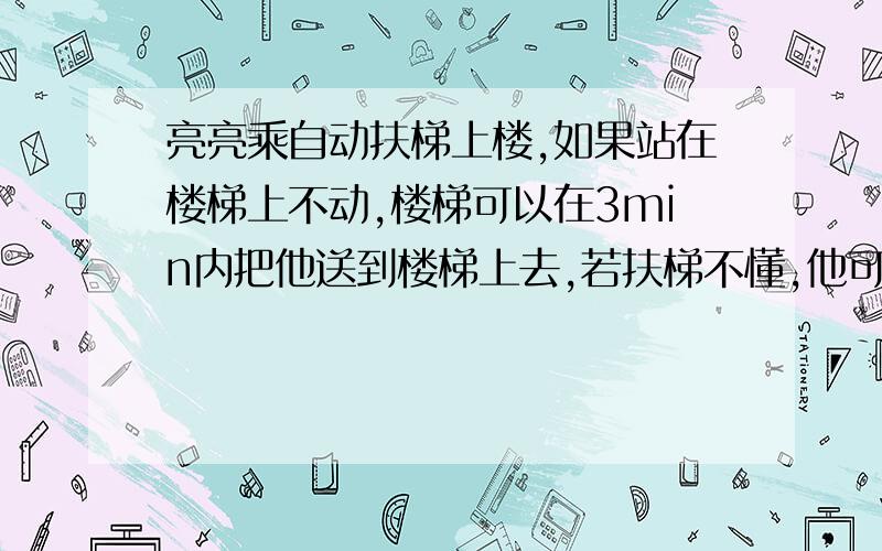 亮亮乘自动扶梯上楼,如果站在楼梯上不动,楼梯可以在3min内把他送到楼梯上去,若扶梯不懂,他可用1.5min沿扶梯走到楼上,计算他仍然用原来的速度沿扶梯向上运动,同时扶梯也开动的情况下,需