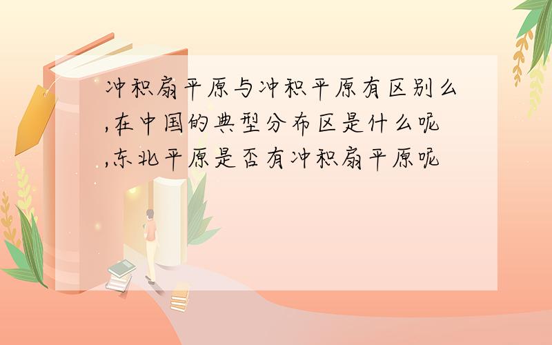 冲积扇平原与冲积平原有区别么,在中国的典型分布区是什么呢,东北平原是否有冲积扇平原呢