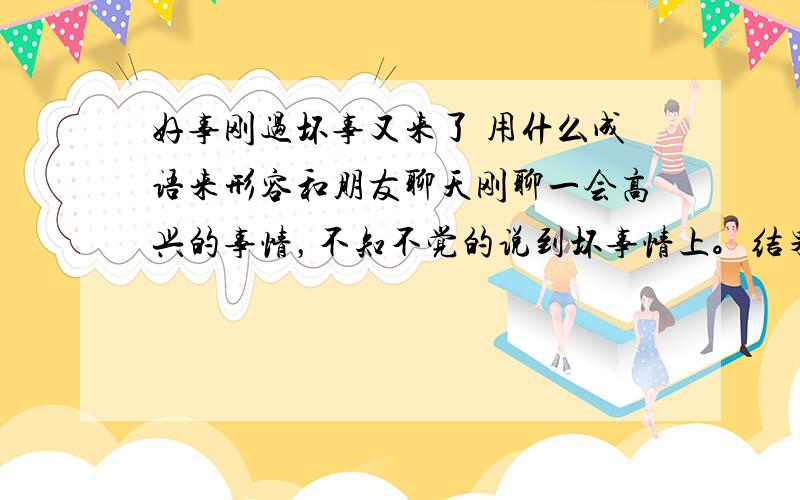 好事刚过坏事又来了 用什么成语来形容和朋友聊天刚聊一会高兴的事情，不知不觉的说到坏事情上。结果都闹翻了