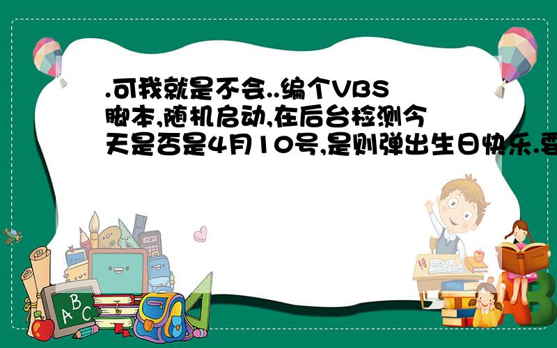 .可我就是不会..编个VBS脚本,随机启动,在后台检测今天是否是4月10号,是则弹出生日快乐.要每年的4月10都能弹出生日快乐的.